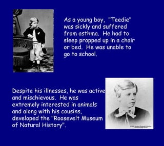 As a young boy, "Teedie"
was sickly and suffered
from asthma. He had to
sleep propped up in a chair
or bed. He was unable to
go to school.
Despite his illnesses, he was active
and mischievous. He was
extremely interested in animals
and along with his cousins,
developed the "Roosevelt Museum
of Natural History".
 
