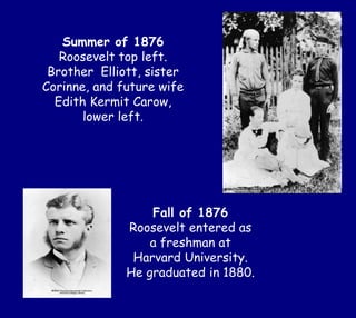 Summer of 1876
Roosevelt top left.
Brother Elliott, sister
Corinne, and future wife
Edith Kermit Carow,
lower left.
Fall of 1876
Roosevelt entered as
a freshman at
Harvard University.
He graduated in 1880.
 