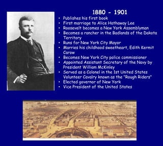 1880 - 1901
• Publishes his first book
• First marriage to Alice Hathaway Lee
• Roosevelt becomes a New York Assemblyman
• Becomes a rancher in the Badlands of the Dakota
Territory
• Runs for New York City Mayor
• Marries his childhood sweetheart, Edith Kermit
Carow
• Becomes New York City police commissioner
• Appointed Assistant Secretary of the Navy by
President William McKinley
• Served as a Colonel in the 1st United States
Volunteer Cavalry known as the "Rough Riders"
• Elected governor of New York
• Vice President of the United States
 
