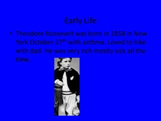 Early LifeTheodore Roosevelt was born in 1858 in New York October 27th with asthma. Loved to hike with dad. He was very rich mostly sick all the time.