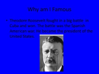 Why am I FamousTheodore Roosevelt fought in a big battle  in Cuba and won. The battle was the Spanish American war. He became the president of the United States.