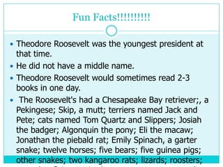 Fun Facts!!!!!!!!!!

 Theodore Roosevelt was the youngest president at
  that time.
 He did not have a middle name.
 Theodore Roosevelt would sometimes read 2-3
  books in one day.
 The Roosevelt's had a Chesapeake Bay retriever;, a
  Pekingese; Skip, a mutt; terriers named Jack and
  Pete; cats named Tom Quartz and Slippers; Josiah
  the badger; Algonquin the pony; Eli the macaw;
  Jonathan the piebald rat; Emily Spinach, a garter
  snake; twelve horses; five bears; five guinea pigs;
  other snakes; two kangaroo rats; lizards; roosters;
 