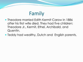 Family
 Theodore married Edith Kermit Carow in 1886
  after his first wife died. They had five children:
  Theodore Jr., Kermit, Ethel, Archibald, and
  Quentin.
 Teddy had wealthy, Dutch and English parents.
 