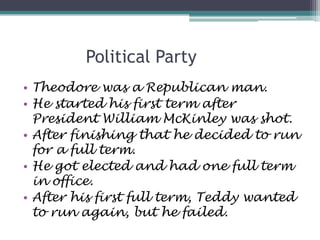 Political Party
• Theodore was a Republican man.
• He started his first term after
  President William McKinley was shot.
• After finishing that he decided to run
  for a full term.
• He got elected and had one full term
  in office.
• After his first full term, Teddy wanted
  to run again, but he failed.
 