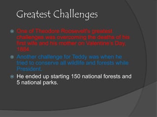 Greatest Challenges
   One of Theodore Roosevelt's greatest
    challenges was overcoming the deaths of his
    first wife and his mother on Valentine’s Day,
    1884.
   Another challenge for Teddy was when he
    tried to conserve all wildlife and forests while
    President.
   He ended up starting 150 national forests and
    5 national parks.
 