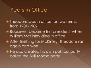  Theodore was in office for two terms,
  from 1901-1909.
 Roosevelt became first president when
  William McKinley died in office.
 After finishing for McKinley, Theodore ran
  again and won.
 He also created his own political party
  called the Bull-Moose party.
 