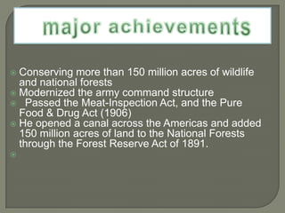  Conserving more than 150 million acres of wildlife
  and national forests
 Modernized the army command structure
 Passed the Meat-Inspection Act, and the Pure
  Food & Drug Act (1906)
 He opened a canal across the Americas and added
  150 million acres of land to the National Forests
  through the Forest Reserve Act of 1891.

 