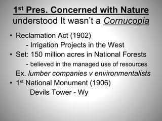 1st Pres. Concerned with Nature
understood It wasn’t a Cornucopia
• Reclamation Act (1902)
- Irrigation Projects in the West
• Set: 150 million acres in National Forests
- believed in the managed use of resources
Ex. lumber companies v environmentalists
• 1st National Monument (1906)
Devils Tower - Wy
 