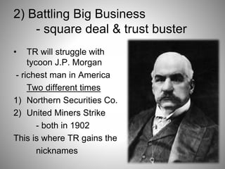 2) Battling Big Business
- square deal & trust buster
• TR will struggle with
tycoon J.P. Morgan
- richest man in America
Two different times
1) Northern Securities Co.
2) United Miners Strike
- both in 1902
This is where TR gains the
nicknames
 