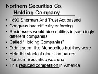 Northern Securities Co.
Holding Company_____
• 1890 Sherman Anti Trust Act passed
• Congress had difficulty enforcing
• Businesses would hide entities in seemingly
different companies
• Called “Holding Companies”
• Didn’t seem like Monopolies but they were
• Held the stock of other companies
• Northern Securities was one
• This reduced competition in America
 