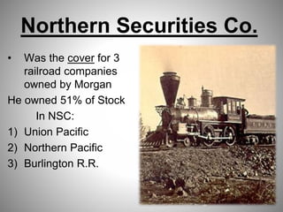 Northern Securities Co.
• Was the cover for 3
railroad companies
owned by Morgan
He owned 51% of Stock
In NSC:
1) Union Pacific
2) Northern Pacific
3) Burlington R.R.
 