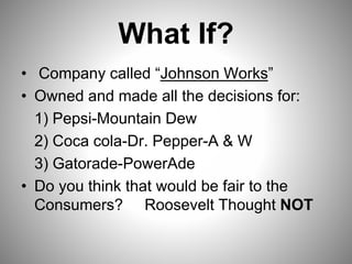 What If?
• Company called “Johnson Works”
• Owned and made all the decisions for:
1) Pepsi-Mountain Dew
2) Coca cola-Dr. Pepper-A & W
3) Gatorade-PowerAde
• Do you think that would be fair to the
Consumers? Roosevelt Thought NOT
 