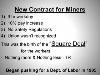 New Contract for Miners
1) 9 hr workday
2) 10% pay increase
3) No Safety Regulations
4) Union wasn’t recognized
This was the birth of the “Square Deal”
for the workers
- Nothing more & Nothing less : TR
Began pushing for a Dept. of Labor in 1905
 