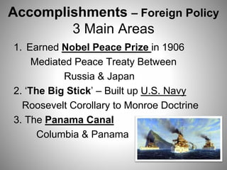 Accomplishments – Foreign Policy
3 Main Areas
1. Earned Nobel Peace Prize in 1906
Mediated Peace Treaty Between
Russia & Japan
2. ‘The Big Stick’ – Built up U.S. Navy
Roosevelt Corollary to Monroe Doctrine
3. The Panama Canal
Columbia & Panama
 
