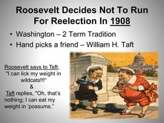 Roosevelt Decides Not To Run
For Reelection In 1908
• Washington – 2 Term Tradition
• Hand picks a friend – William H. Taft
Roosevelt says to Taft,
"I can lick my weight in
wildcats!!!“
&
Taft replies, "Oh, that’s
nothing; I can eat my
weight in ’possums.”
 