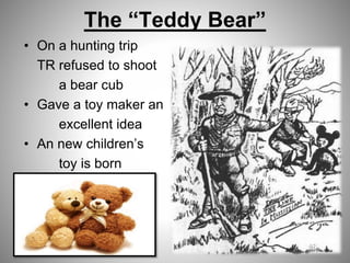 The “Teddy Bear”
• On a hunting trip
TR refused to shoot
a bear cub
• Gave a toy maker an
excellent idea
• An new children’s
toy is born
 