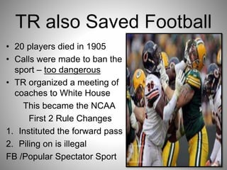 TR also Saved Football
• 20 players died in 1905
• Calls were made to ban the
sport – too dangerous
• TR organized a meeting of
coaches to White House
This became the NCAA
First 2 Rule Changes
1. Instituted the forward pass
2. Piling on is illegal
FB /Popular Spectator Sport
 