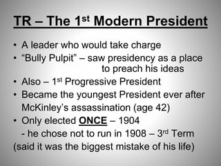 TR – The 1st Modern President
• A leader who would take charge
• “Bully Pulpit” – saw presidency as a place
to preach his ideas
• Also – 1st Progressive President
• Became the youngest President ever after
McKinley’s assassination (age 42)
• Only elected ONCE – 1904
- he chose not to run in 1908 – 3rd Term
(said it was the biggest mistake of his life)
 