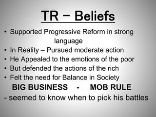 TR – Beliefs
• Supported Progressive Reform in strong
language
• In Reality – Pursued moderate action
• He Appealed to the emotions of the poor
• But defended the actions of the rich
• Felt the need for Balance in Society
BIG BUSINESS - MOB RULE
- seemed to know when to pick his battles
 