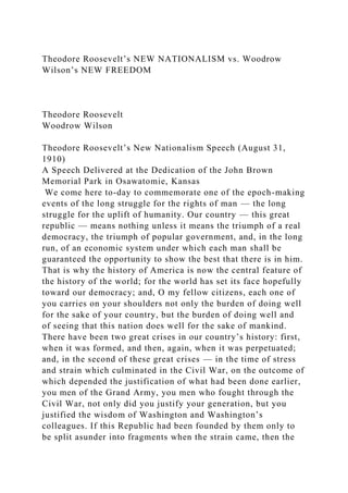 Theodore Roosevelt’s NEW NATIONALISM vs. Woodrow
Wilson’s NEW FREEDOM
Theodore Roosevelt
Woodrow Wilson
Theodore Roosevelt’s New Nationalism Speech (August 31,
1910)
A Speech Delivered at the Dedication of the John Brown
Memorial Park in Osawatomie, Kansas
We come here to-day to commemorate one of the epoch-making
events of the long struggle for the rights of man — the long
struggle for the uplift of humanity. Our country — this great
republic — means nothing unless it means the triumph of a real
democracy, the triumph of popular government, and, in the long
run, of an economic system under which each man shall be
guaranteed the opportunity to show the best that there is in him.
That is why the history of America is now the central feature of
the history of the world; for the world has set its face hopefully
toward our democracy; and, O my fellow citizens, each one of
you carries on your shoulders not only the burden of doing well
for the sake of your country, but the burden of doing well and
of seeing that this nation does well for the sake of mankind.
There have been two great crises in our country’s history: first,
when it was formed, and then, again, when it was perpetuated;
and, in the second of these great crises — in the time of stress
and strain which culminated in the Civil War, on the outcome of
which depended the justification of what had been done earlier,
you men of the Grand Army, you men who fought through the
Civil War, not only did you justify your generation, but you
justified the wisdom of Washington and Washington’s
colleagues. If this Republic had been founded by them only to
be split asunder into fragments when the strain came, then the
 