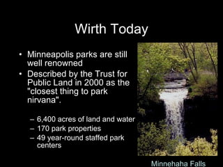Wirth Today Minneapolis parks are still well renowned  Described by the Trust for Public Land in 2000 as the "closest thing to park nirvana". 6,400 acres of land and water 170 park properties 49 year-round staffed park centers Cherry and the Spoon http://paularmstrongdesigns.com/photos/photos/spoon.jpg Minnehaha Falls 