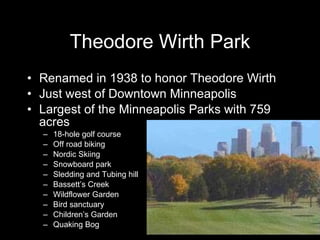 Theodore Wirth Park Renamed in 1938 to honor Theodore Wirth Just west of Downtown Minneapolis Largest of the Minneapolis Parks with 759 acres  18-hole golf course Off road biking Nordic Skiing Snowboard park Sledding and Tubing hill Bassett’s Creek Wildflower Garden Bird sanctuary Children’s Garden Quaking Bog 