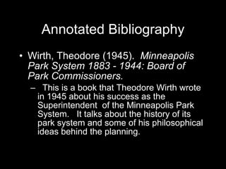 Annotated Bibliography Wirth, Theodore (1945).  Minneapolis Park System 1883 - 1944: Board of Park Commissioners. This is a book that Theodore Wirth wrote in 1945 about his success as the Superintendent  of the Minneapolis Park System.  It talks about the history of its park system and some of his philosophical ideas behind the planning.  