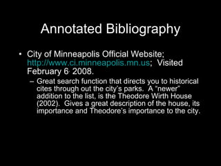 Annotated Bibliography City of Minneapolis Official Website;  http://www.ci.minneapolis.mn.us ;  Visited February 6 ,  2008.  Great search function that directs you to historical cites through out the city’s parks.  A “newer” addition to the list, is the Theodore Wirth House (2002).  Gives a great description of the house, its importance and Theodore’s importance to the city.  