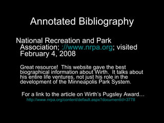 Annotated Bibliography National Recreation and Park Association;  ://www.nrpa.org ; visited February 4, 2008 Great resource!  This website gave the best biographical information about Wirth.  It talks about his entire life ventures, not just his role in the development of the Minneapolis Park System.  For a link to the article on Wirth’s Pugsley Award… http://www.nrpa.org/content/default.aspx?documentId=3778   