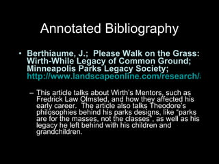 Annotated Bibliography Berthiaume, J.;  Please Walk on the Grass: Wirth-While Legacy of Common Ground; Minneapolis Parks Legacy Society;  http://www.landscapeonline.com/research/article.php?id=8533   This article talks about Wirth’s Mentors, such as Fredrick Law Olmsted, and how they affected his early career.  The article also talks Theodore’s philosophies behind his parks designs, like “parks are for the masses, not the classes”, as well as his legacy he left behind with his children and grandchildren.  