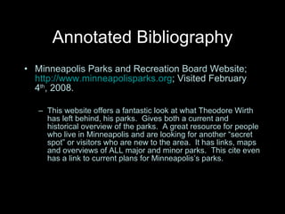 Annotated Bibliography Minneapolis Parks and Recreation Board Website;  http://www.minneapolisparks.org ; Visited February 4 th , 2008. This website offers a fantastic look at what Theodore Wirth has left behind, his parks.  Gives both a current and historical overview of the parks.  A great resource for people who live in Minneapolis and are looking for another “secret spot” or visitors who are new to the area.  It has links, maps and overviews of ALL major and minor parks.  This cite even has a link to current plans for Minneapolis’s parks.  