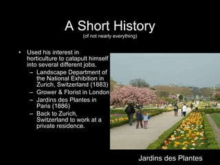 A Short History (of not nearly everything) Used his interest in horticulture to catapult himself into several different jobs.  Landscape Department of the National Exhibition in Zurich, Switzerland (1883) Grower & Florist in London  Jardins des Plantes in Paris (1886) Back to Zurich, Switzerland to work at a private residence. Jardins des Plantes 