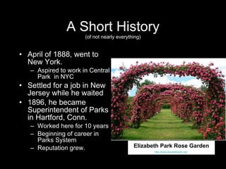 A Short History (of not nearly everything) April of 1888, went to New York. Aspired to work in Central Park  in NYC  Settled for a job in New Jersey while he waited 1896, he became Superintendent of Parks in Hartford, Conn.  Worked here for 10 years  Beginning of career in Parks System Reputation grew. Central Park, New York. http://www.nps.gov/history/history/online_books/park_rec/contents.htm Elizabeth Park Rose Garden http://www.elizabethpark.org/   