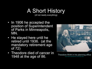 A Short History (of not nearly everything) In 1906 he accepted the position of Superintendent of Parks in Minneapolis, MN. He stayed here until he retired until 1936.  (at the mandatory retirement age of 72) Theodore died of cancer in 1948 at the age of 86.  Theodore Wirth in his planning office http://www.mplsobserver.com/node/1206   