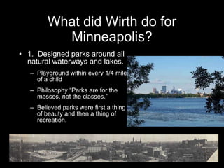 What did Wirth do for Minneapolis? 1.  Designed parks around all natural waterways and lakes. Playground within every 1/4 mile of a child Philosophy “Parks are for the masses, not the classes.” Believed parks were first a thing of beauty and then a thing of recreation.  Theodore Wirth Pool 1941-64  