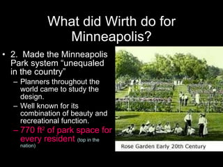What did Wirth do for Minneapolis? 2.  Made the Minneapolis Park system “unequaled in the country”  Planners throughout the world came to study the design. Well known for its combination of beauty and recreational function. 770 ft 2  of park space for every resident  (top in the nation) Columbia Park http://www.ci.minneapolis.mn.us/neighborhoods/columbiapark_profile_home.asp   Theodore Wirth Park ski jump (1947). Minneapolis Collection, Uncat Photo Parks:  Theodore Wirth Park (formerly Glenwood Park)   