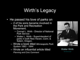 Wirth’s Legacy He passed his love of parks on 2 of his sons became involved in the Park and Recreation Movement. Conrad L. Wirth - Director of National Park Service Walter L. Wirth - Superintendent of parks in both New Haven, Conn. & Salem, Oregon. Wrote a book titled  Minneapolis Park System 1883 - 1844 Wrote an influential article titled  Planning and Civic Comment   Walter Wirth   http://www.nps.gov   