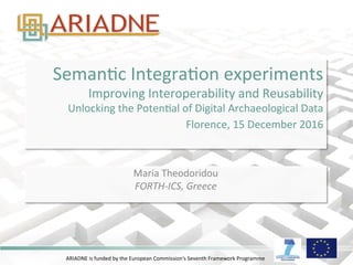 ARIADNE	
  is	
  funded	
  by	
  the	
  European	
  Commission's	
  Seventh	
  Framework	
  Programme	
  
SemanAc	
  IntegraAon	
  experiments	
  
Improving	
  Interoperability	
  and	
  Reusability	
  	
  
Unlocking	
  the	
  PotenAal	
  of	
  Digital	
  Archaeological	
  Data	
  	
  
Florence,	
  15	
  December	
  2016	
  	
  
	
  
Maria	
  Theodoridou	
  
FORTH-­‐ICS,	
  Greece	
  
 