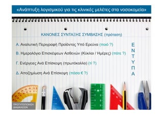 «Ανάπτυξη λογισμικού για τις κλινικές μελέτες στα νοσοκομεία»
ΚΑΝΟΝΕΣ ΣΥΝΤΑΞΗΣ ΣΥΜΒΑΣΗΣ (πρόταση)
Α. Αναλυτική Περιγραφή Προϊόντος Υπό Ερεύνα (ποιό ?)
Β. Ημερολόγιο Επισκέψεων Ασθενών (Κύκλοι / Ημέρες) (πότε ?)
Γ. Ενέργειες Ανά Επίσκεψη (πρωτόκολλο) (τί ?)
Δ. Αποζημίωση Ανά Επίσκεψη (πόσα € ?)
Ε
Ν
Τ
Υ
Π
Α
ΠΡΟΤΥΠΟΠΟΙΗΣΗ
ΔΙΑΔΙΚΑΣΙΩΝ
 