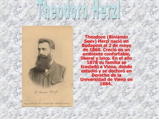 Theodoro (Biniamín Seev) Herzl nació en Budapest el 2 de mayo de 1860. Creció en un ambiente confortable, liberal y laico. En el año 1878 su familia se trasladó a Viena, donde estudió y se doctoró en Derecho de la Universidad de Viena en 1884.   Theodoro Herzl 