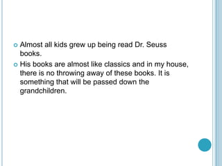  Almost all kids grew up being read Dr. Seuss
  books.
 His books are almost like classics and in my house,
  there is no throwing away of these books. It is
  something that will be passed down the
  grandchildren.
 