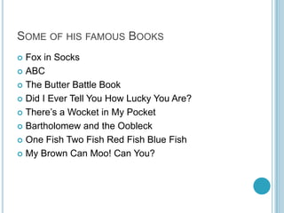 SOME OF HIS FAMOUS BOOKS
 Fox in Socks
 ABC

 The Butter Battle Book

 Did I Ever Tell You How Lucky You Are?

 There’s a Wocket in My Pocket

 Bartholomew and the Oobleck

 One Fish Two Fish Red Fish Blue Fish

 My Brown Can Moo! Can You?
 