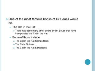    One of the most famous books of Dr Seuss would
    be.
       The Cat in the Hat:
           There has been many other books by Dr. Seuss that have
            incorporated the Cat in the Hat.
       Some of those include:
         The Cat in the Hat Comes Back
         The Cat’s Quizzer

         The Cat in the Hat Song Book
 