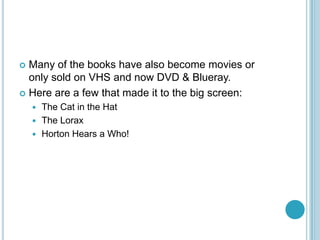  Many of the books have also become movies or
  only sold on VHS and now DVD & Blueray.
 Here are a few that made it to the big screen:
     The Cat in the Hat
     The Lorax
     Horton Hears a Who!
 