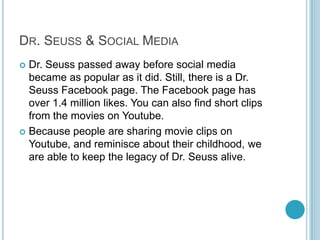 DR. SEUSS & SOCIAL MEDIA
 Dr. Seuss passed away before social media
  became as popular as it did. Still, there is a Dr.
  Seuss Facebook page. The Facebook page has
  over 1.4 million likes. You can also find short clips
  from the movies on Youtube.
 Because people are sharing movie clips on
  Youtube, and reminisce about their childhood, we
  are able to keep the legacy of Dr. Seuss alive.
 