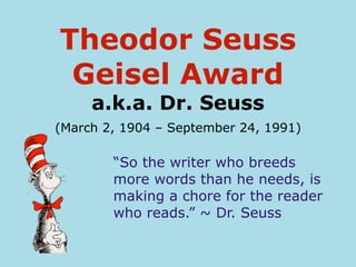 Theodor Seuss
 Geisel Award
     a.k.a. Dr. Seuss
(March 2, 1904 – September 24, 1991)

        “So the writer who breeds
        more words than he needs, is
        making a chore for the reader
        who reads.” ~ Dr. Seuss
 