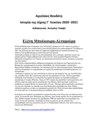 Αγγελάκη Θεοδότη
Ιστορία της τέχνης Γ΄ Λυκείου 2020 -2021
Διδάσκουσα: Αντιγόνη Τσαφή
Ελένη Μπούκουρα-Αλταμούρα
Η Ελένη Μπούκουρα-Αλταμούρα ήταν Ελληνίδα ζωγράφος του 19ου
αιώνα της οποίας ο
τραγικός της βίος έγινε πασίγνωστος μέσα από βιογραφίες και μυθιστορήματα. Γεννήθηκε το
1821 στις Σπέτσες και ήταν κόρη του αρβανίτη καραβοκύρη και πρώτου θεατρώνη της
Αθήνας Γιάννη Μπούκουρα,με καταγωγή από τη Γορτυνία.
Από μικρή ανέδειξε το ταλέντο της στη ζωγραφική, έτσι ο πατέρας φρόντισε να μην της
χαλάσει χατίρι. Έλαβε μαθήματα κατ' οίκον από τον ιταλό ζωγράφο Ραφαέλο Τσέκολι,
καθηγητή του Σχολείου των Τεχνών, με συστατική επιστολή του οποίου συνέχισε τις σπουδές
της στην Ιταλία.
Στην Ιταλία,παρακολούθησε μαθήματα ζωγραφικής στη Νάπολη,στη Ρώμη και ίσως στη
Φλωρεντία, μεταμφιεσμένη σε άντρα. Ερωτεύθηκε τον Ιταλό ζωγράφο επαναστάτη
Φραντσέσκο Σαβέριο Αλταμούρα και απέκτησε μαζί του τρία εξώγαμα παιδιά. Προκειμένου
η Ελένη Αλταμούρα να νομιμοποιήσει την σχέση της ασπάστηκε τον Καθολικισμό και τον
παντρεύτηκε.
Δυστυχώς ο σύζυγός της την εγκατέλειψε κι έφυγε με την ερωμένη του, την Αγγλίδα φίλη
της, ζωγράφο Τζέιν Χέυ, παίρνοντας μαζί του τον μικρότερο γιο τους. Η Ελένη αργότερα
επέστρεψε στην Ελλάδα με τα άλλα δύο της παιδιά και άρχισε να παραδίδει μαθήματα
ζωγραφικής σε νεαρές Αθηναίες. Όμως το 1872 η κόρη της αρρώστησε από φυματίωση, έτσι
η Ελένη πήρε την κόρη της και μετακόμισαν στις Πέτσες, όπου αργότερα η κόρη της
απεβίωσε με μοιραίο θάνατο σε ηλικία μόλις 18 ετών. Τέσσερα χρόνια αργότερα ο μοναδικός
της γιος πια, τελείωσε τις σπουδές τους στην Κοπενχάγη επιστρέφοντας στην Αθήνα
γεμίζοντας χαρά και ευτυχία την χαροκαμένη μητέρα του. Πολύ σύντομα όμως προσβλήθηκε
και αυτός από τον ιό της φυματίωσης και απεβίωσε τέλη του 1876.
Η απώλεια των παιδιών της προκάλεσε νευρικό κλονισμό στην Ελένη και την οδήγησε στην
τρέλα. Σε ηλικία 60 ετών επέστρεψε στις Σπέτσες,όπου έκαψε σχεδόν όλα τα ζωγραφικά της
έργα. Πέθανε σχεδόν άγνωστη στις 19 Μαρτίου 1900 και κηδεύτηκε στο κοιμητήριο της
Αγίας Άννας των Σπετσών. Αργότερα,τα οστά της μαζί και με των παιδιών της
μεταφέρθηκαν από τους απογόνους της στο A' Νεκροταφείο Αθηνών, στον κοινό τάφο της
οικογενείας Mπούκουρα.
Πηγές: https://www.sansimera.gr/biographies/344
 