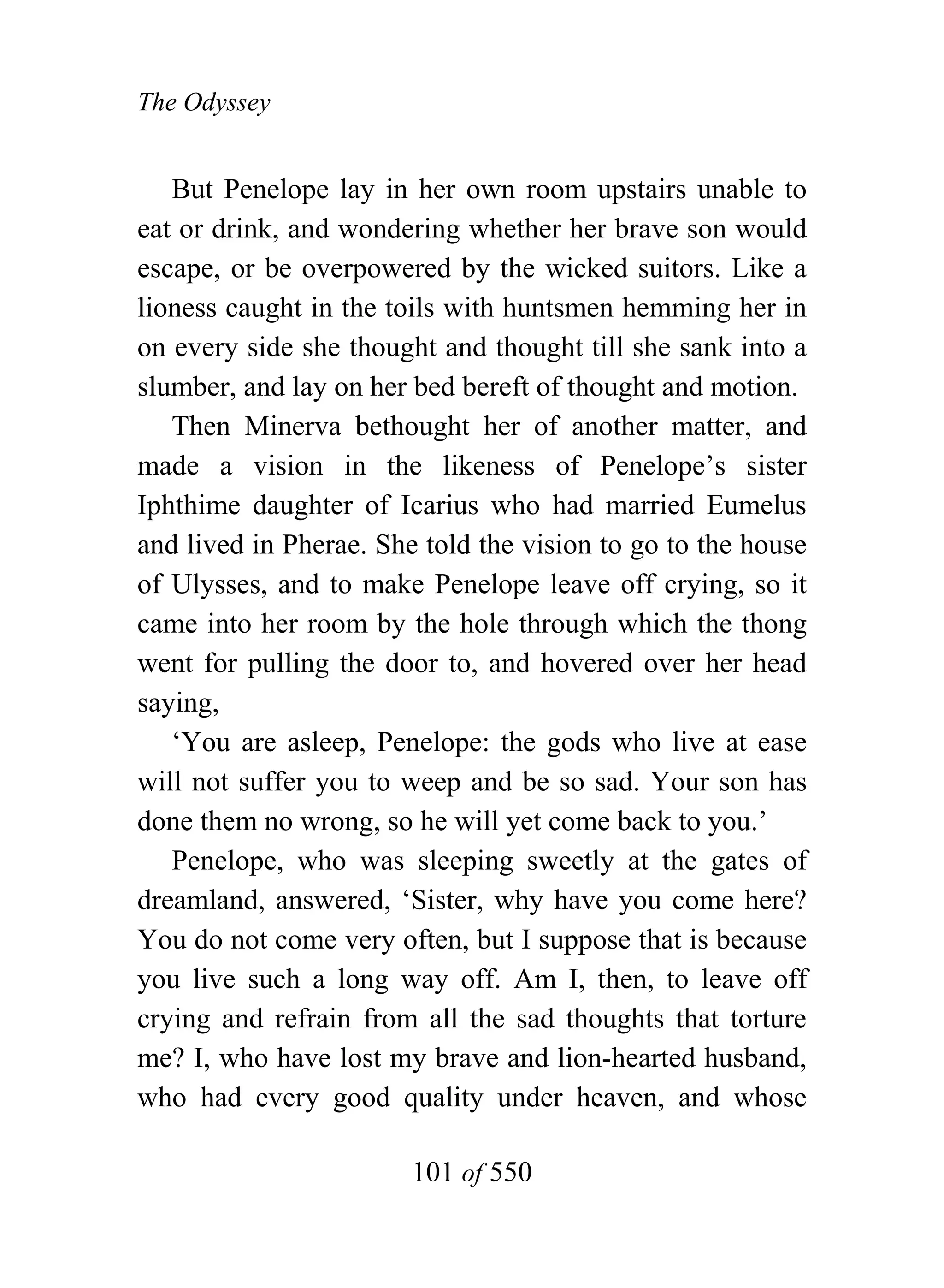 The Odyssey


   But Penelope lay in her own room upstairs unable to
eat or drink, and wondering whether her brave son would
escape, or be overpowered by the wicked suitors. Like a
lioness caught in the toils with huntsmen hemming her in
on every side she thought and thought till she sank into a
slumber, and lay on her bed bereft of thought and motion.
   Then Minerva bethought her of another matter, and
made a vision in the likeness of Penelope’s sister
Iphthime daughter of Icarius who had married Eumelus
and lived in Pherae. She told the vision to go to the house
of Ulysses, and to make Penelope leave off crying, so it
came into her room by the hole through which the thong
went for pulling the door to, and hovered over her head
saying,
   ‘You are asleep, Penelope: the gods who live at ease
will not suffer you to weep and be so sad. Your son has
done them no wrong, so he will yet come back to you.’
   Penelope, who was sleeping sweetly at the gates of
dreamland, answered, ‘Sister, why have you come here?
You do not come very often, but I suppose that is because
you live such a long way off. Am I, then, to leave off
crying and refrain from all the sad thoughts that torture
me? I, who have lost my brave and lion-hearted husband,
who had every good quality under heaven, and whose

                        101 of 550
 