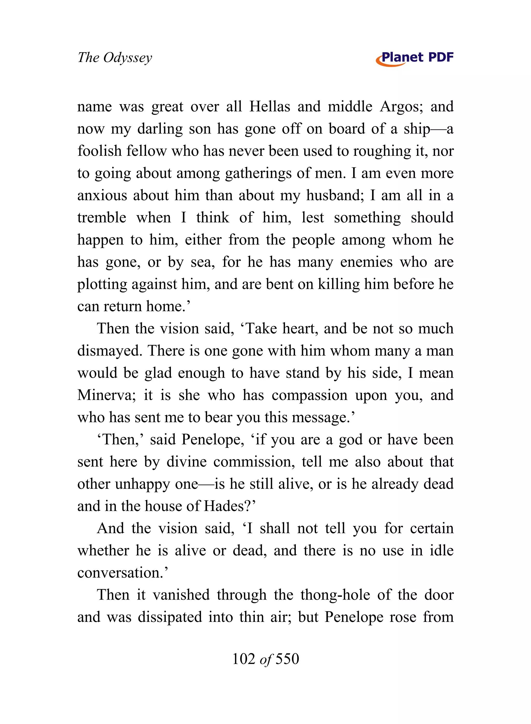 The Odyssey


name was great over all Hellas and middle Argos; and
now my darling son has gone off on board of a ship—a
foolish fellow who has never been used to roughing it, nor
to going about among gatherings of men. I am even more
anxious about him than about my husband; I am all in a
tremble when I think of him, lest something should
happen to him, either from the people among whom he
has gone, or by sea, for he has many enemies who are
plotting against him, and are bent on killing him before he
can return home.’
   Then the vision said, ‘Take heart, and be not so much
dismayed. There is one gone with him whom many a man
would be glad enough to have stand by his side, I mean
Minerva; it is she who has compassion upon you, and
who has sent me to bear you this message.’
   ‘Then,’ said Penelope, ‘if you are a god or have been
sent here by divine commission, tell me also about that
other unhappy one—is he still alive, or is he already dead
and in the house of Hades?’
   And the vision said, ‘I shall not tell you for certain
whether he is alive or dead, and there is no use in idle
conversation.’
   Then it vanished through the thong-hole of the door
and was dissipated into thin air; but Penelope rose from

                        102 of 550
 