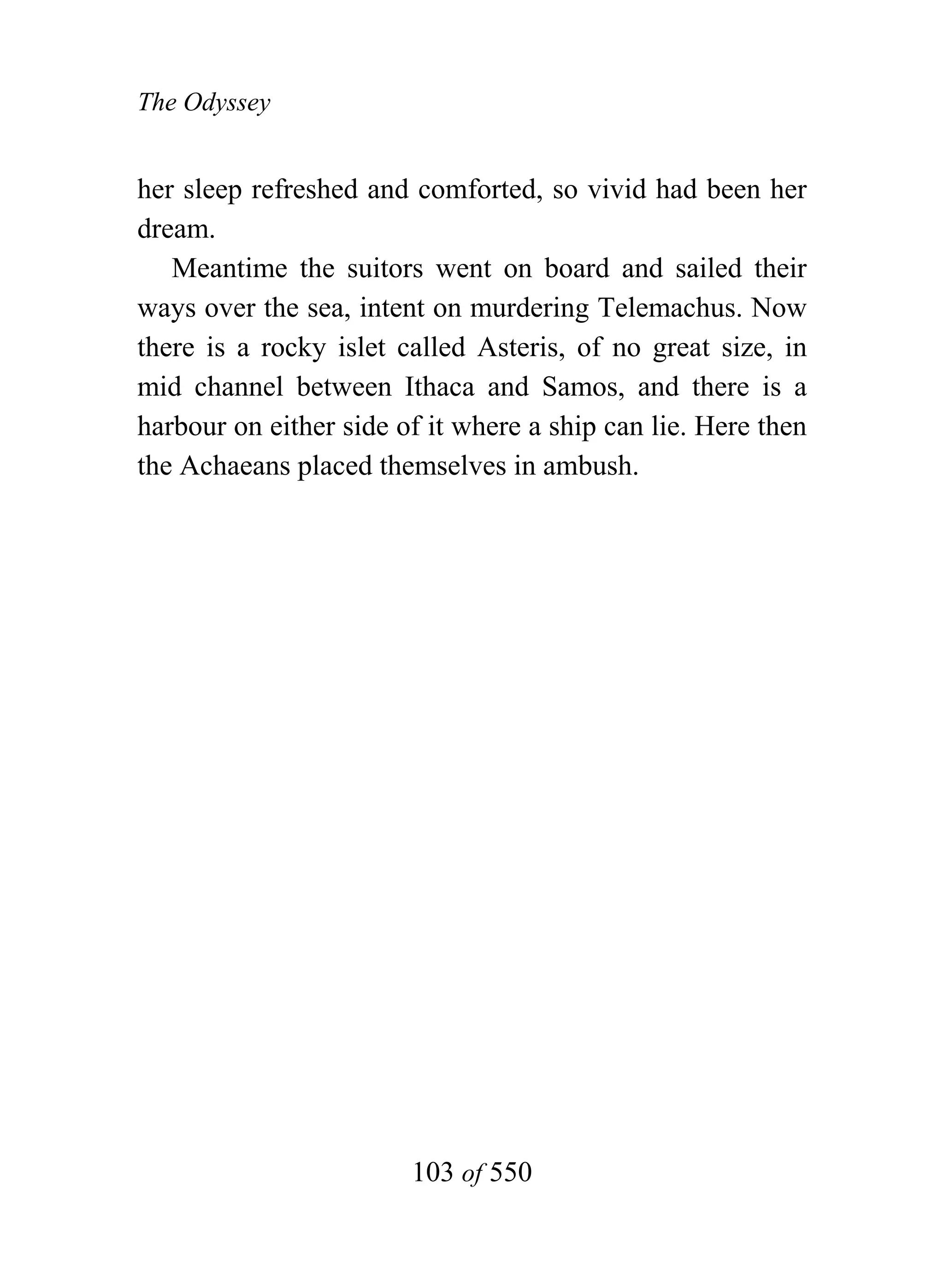 The Odyssey


her sleep refreshed and comforted, so vivid had been her
dream.
   Meantime the suitors went on board and sailed their
ways over the sea, intent on murdering Telemachus. Now
there is a rocky islet called Asteris, of no great size, in
mid channel between Ithaca and Samos, and there is a
harbour on either side of it where a ship can lie. Here then
the Achaeans placed themselves in ambush.




                        103 of 550
 